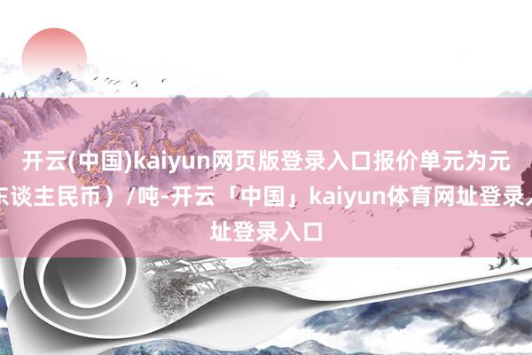 开云(中国)kaiyun网页版登录入口报价单元为元（东谈主民币）/吨-开云「中国」kaiyun体育网址登录入口