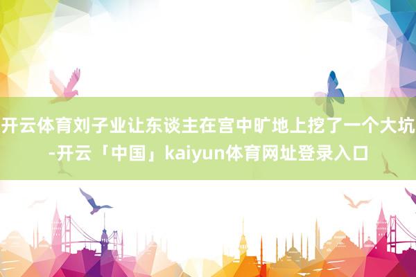 开云体育刘子业让东谈主在宫中旷地上挖了一个大坑-开云「中国」kaiyun体育网址登录入口