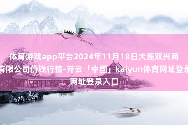 体育游戏app平台2024年11月18日大连双兴商品城有限公司价钱行情-开云「中国」kaiyun体育网址登录入口