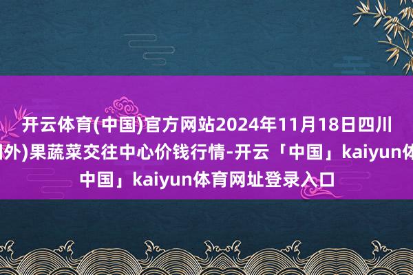 开云体育(中国)官方网站2024年11月18日四川成皆龙泉聚和(国外)果蔬菜交往中心价钱行情-开云「中国」kaiyun体育网址登录入口