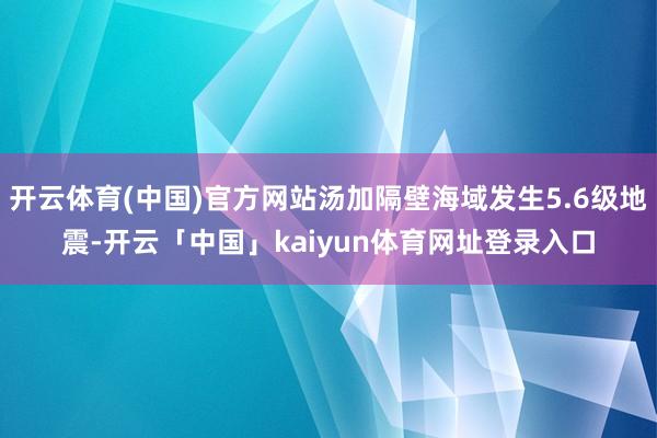 开云体育(中国)官方网站汤加隔壁海域发生5.6级地震-开云「中国」kaiyun体育网址登录入口