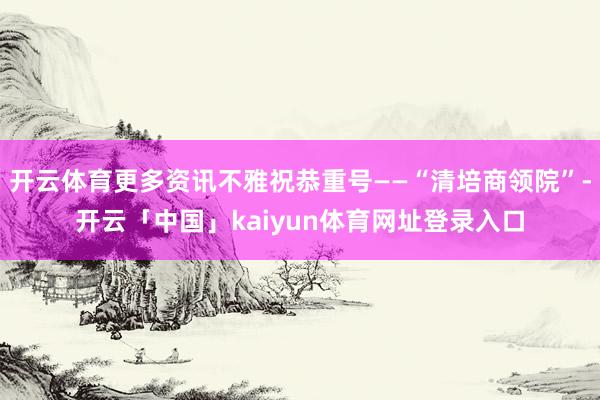 开云体育更多资讯不雅祝恭重号——“清培商领院”-开云「中国」kaiyun体育网址登录入口