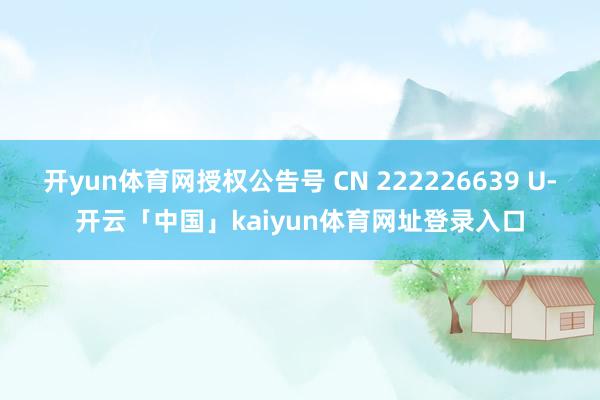 开yun体育网授权公告号 CN 222226639 U-开云「中国」kaiyun体育网址登录入口