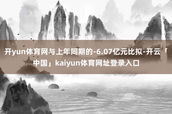 开yun体育网与上年同期的-6.07亿元比拟-开云「中国」kaiyun体育网址登录入口