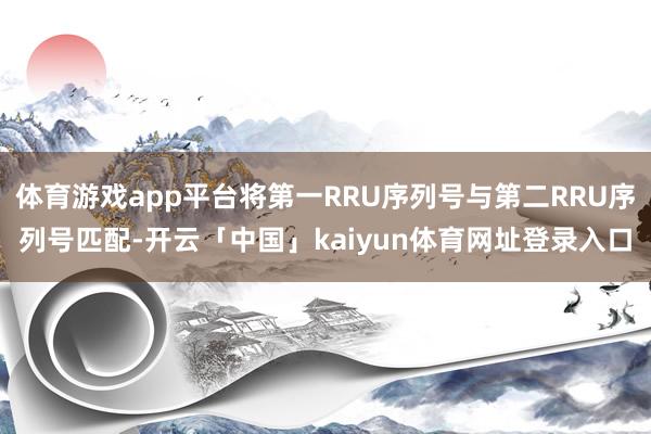 体育游戏app平台将第一RRU序列号与第二RRU序列号匹配-开云「中国」kaiyun体育网址登录入口